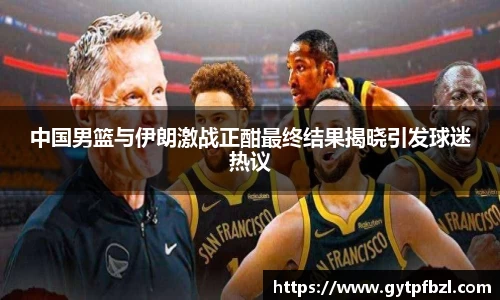 中国男篮与伊朗激战正酣最终结果揭晓引发球迷热议